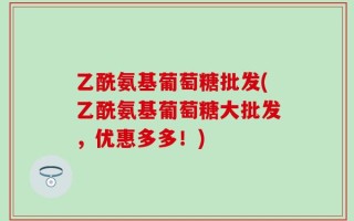 乙酰氨基葡萄糖批发(乙酰氨基葡萄糖大批发，优惠多多！)
