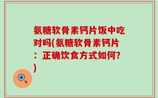 氨糖软骨素钙片饭中吃对吗(氨糖软骨素钙片：正确饮食方式如何？)