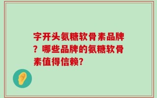 字开头氨糖软骨素品牌？哪些品牌的氨糖软骨素值得信赖？