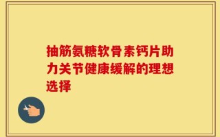 抽筋氨糖软骨素钙片助力关节健康缓解的理想选择