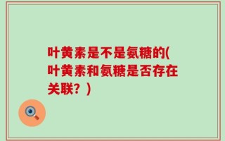 叶黄素是不是氨糖的(叶黄素和氨糖是否存在关联？)
