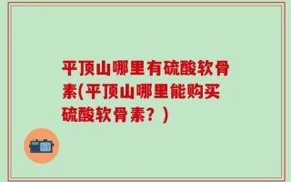 平顶山哪里有硫酸软骨素(平顶山哪里能购买硫酸软骨素？)