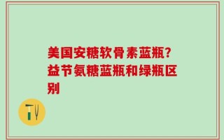 美国安糖软骨素蓝瓶？益节氨糖蓝瓶和绿瓶区别