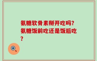 氨糖软骨素掰开吃吗？氨糖饭前吃还是饭后吃？