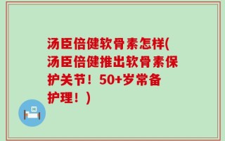 汤臣倍健软骨素怎样(汤臣倍健推出软骨素保护关节！50+岁常备护理！)