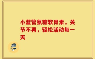 小蓝管氨糖软骨素，关节不再，轻松活动每一天