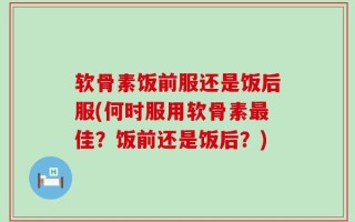 软骨素饭前服还是饭后服(何时服用软骨素最佳？饭前还是饭后？)