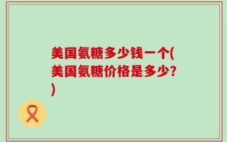 美国氨糖多少钱一个(美国氨糖价格是多少？)
