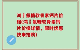 鸿芧氨糖软骨素钙片价格(鸿芧氨糖软骨素钙片价格详情，限时优惠快来抢购)