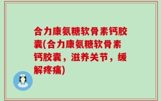 合力康氨糖软骨素钙胶囊(合力康氨糖软骨素钙胶囊，滋养关节，缓解疼痛)