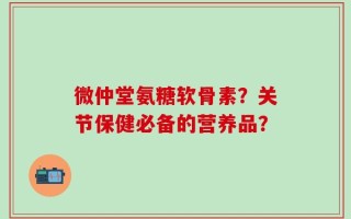 微仲堂氨糖软骨素？关节保健必备的营养品？