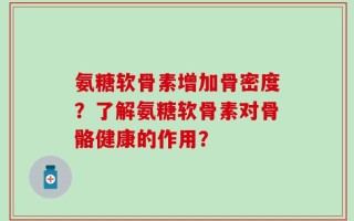 氨糖软骨素增加骨密度？了解氨糖软骨素对骨骼健康的作用？