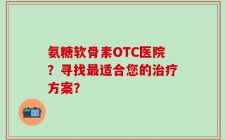 氨糖软骨素OTC医院？寻找最适合您的治疗方案？