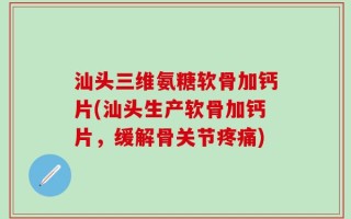 汕头三维氨糖软骨加钙片(汕头生产软骨加钙片，缓解骨关节疼痛)