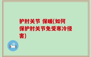 护肘关节 保暖(如何保护肘关节免受寒冷侵害)