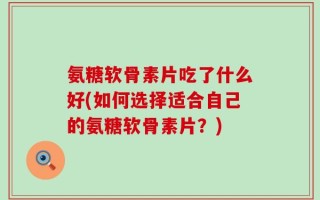 氨糖软骨素片吃了什么好(如何选择适合自己的氨糖软骨素片？)