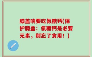 膝盖响要吃氨糖钙(保护膝盖：氨糖钙是必要元素，别忘了食用！)