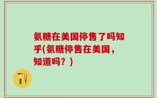 氨糖在美国停售了吗知乎(氨糖停售在美国，知道吗？)