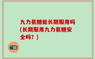 九力氨糖能长期服用吗(长期服用九力氨糖安全吗？)
