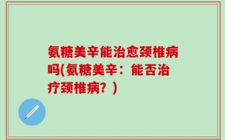 氨糖美辛能治愈颈椎病吗(氨糖美辛：能否治疗颈椎病？)
