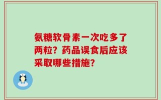 氨糖软骨素一次吃多了两粒？药品误食后应该采取哪些措施？
