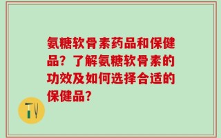 氨糖软骨素药品和保健品？了解氨糖软骨素的功效及如何选择合适的保健品？