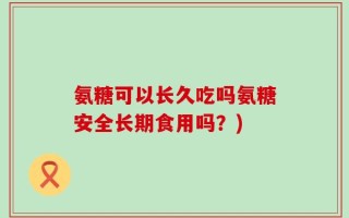 氨糖可以长久吃吗氨糖安全长期食用吗？)