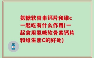 氨糖软骨素钙片和维c一起吃有什么作用(一起食用氨糖软骨素钙片和维生素C的好处)