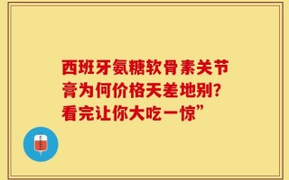 西班牙氨糖软骨素关节膏为何价格天差地别？看完让你大吃一惊”