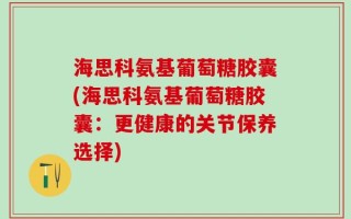 海思科氨基葡萄糖胶囊(海思科氨基葡萄糖胶囊：更健康的关节保养选择)