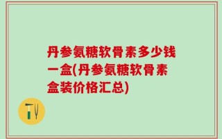 丹参氨糖软骨素多少钱一盒(丹参氨糖软骨素盒装价格汇总)