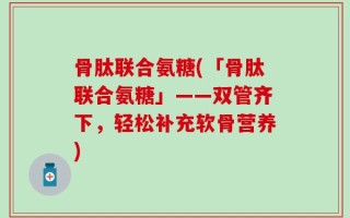 骨肽联合氨糖(「骨肽联合氨糖」——双管齐下，轻松补充软骨营养)