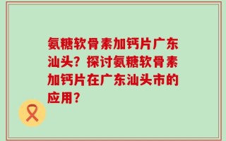 氨糖软骨素加钙片广东汕头？探讨氨糖软骨素加钙片在广东汕头市的应用？