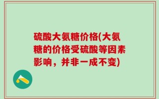 硫酸大氨糖价格(大氨糖的价格受硫酸等因素影响，并非一成不变)
