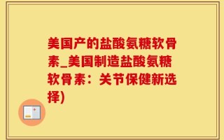 美国产的盐酸氨糖软骨素_美国制造盐酸氨糖软骨素：关节保健新选择)