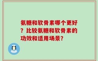 氨糖和软骨素哪个更好？比较氨糖和软骨素的功效和适用场景？