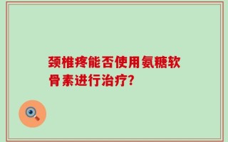 颈椎疼能否使用氨糖软骨素进行治疗？