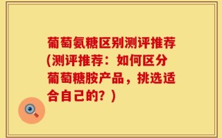 葡萄氨糖区别测评推荐(测评推荐：如何区分葡萄糖胺产品，挑选适合自己的？)