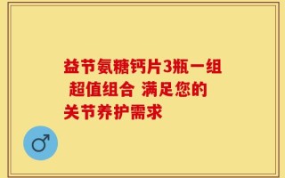 益节氨糖钙片3瓶一组 超值组合 满足您的关节养护需求