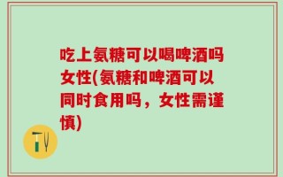 吃上氨糖可以喝啤酒吗女性(氨糖和啤酒可以同时食用吗，女性需谨慎)