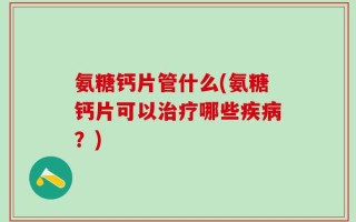 氨糖钙片管什么(氨糖钙片可以治疗哪些疾病？)