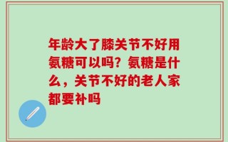 年龄大了膝关节不好用氨糖可以吗？氨糖是什么，关节不好的老人家都要补吗