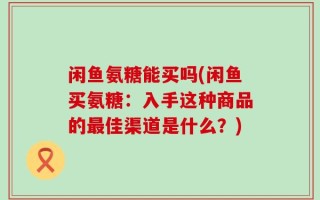 闲鱼氨糖能买吗(闲鱼买氨糖：入手这种商品的最佳渠道是什么？)