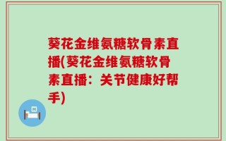 葵花金维氨糖软骨素直播(葵花金维氨糖软骨素直播：关节健康好帮手)