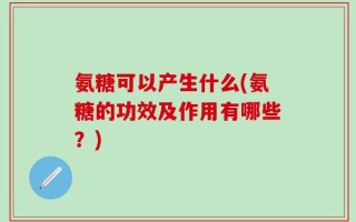 氨糖可以产生什么(氨糖的功效及作用有哪些？)