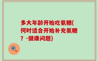 多大年龄开始吃氨糖(何时适合开始补充氨糖？-健康问题)