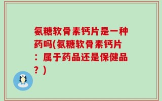 氨糖软骨素钙片是一种药吗(氨糖软骨素钙片：属于药品还是保健品？)