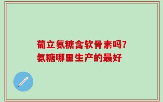 葡立氨糖含软骨素吗？氨糖哪里生产的最好