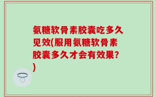 氨糖软骨素胶囊吃多久见效(服用氨糖软骨素胶囊多久才会有效果？)