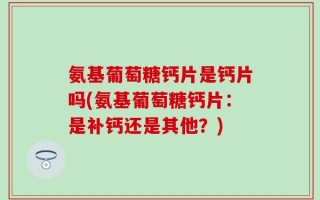 氨基葡萄糖钙片是钙片吗(氨基葡萄糖钙片：是补钙还是其他？)